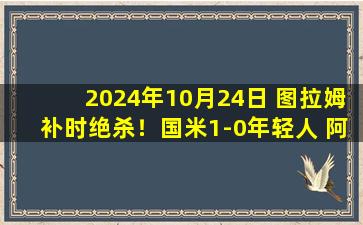 2024年10月24日 图拉姆补时绝杀！国米1-0年轻人 阿瑙失点比塞克失单刀